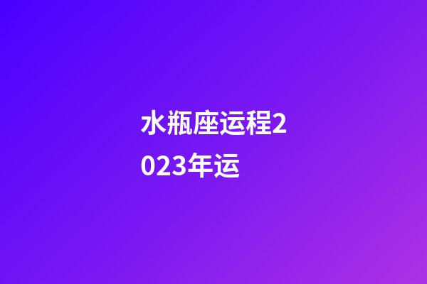 水瓶座运程2023年运