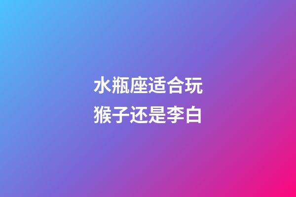 水瓶座适合玩猴子还是李白-第1张-星座运势-玄机派