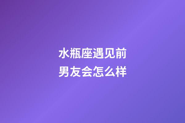 水瓶座遇见前男友会怎么样-第1张-星座运势-玄机派