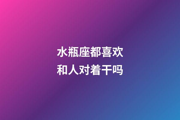 水瓶座都喜欢和人对着干吗-第1张-星座运势-玄机派
