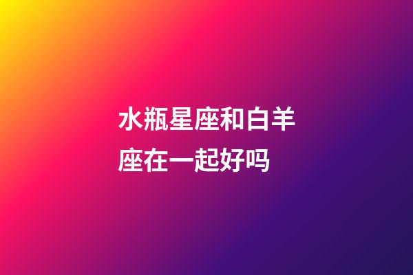 水瓶星座和白羊座在一起好吗-第1张-星座运势-玄机派