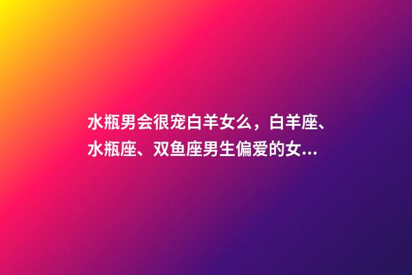 水瓶男会很宠白羊女么，白羊座、水瓶座、双鱼座男生偏爱的女生类型-第1张-观点-玄机派