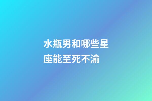 水瓶男和哪些星座能至死不渝-第1张-星座运势-玄机派