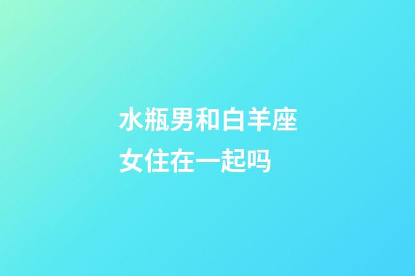 水瓶男和白羊座女住在一起吗-第1张-星座运势-玄机派