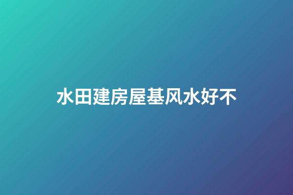 水田建房屋基风水好不