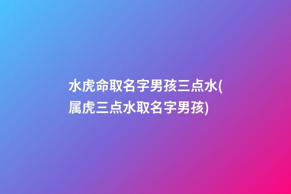 水虎命取名字男孩三点水(属虎三点水取名字男孩)