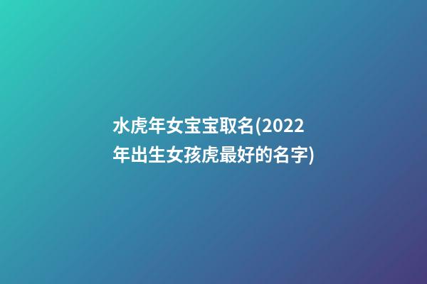 水虎年女宝宝取名(2022年出生女孩虎最好的名字)