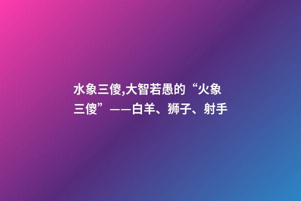 水象三傻,大智若愚的“火象三傻”——白羊、狮子、射手-第1张-观点-玄机派