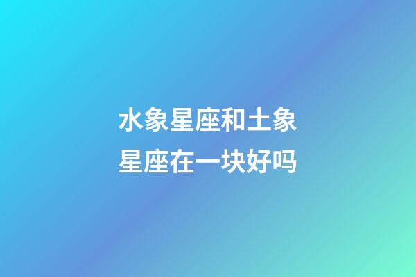 水象星座和土象星座在一块好吗-第1张-星座运势-玄机派