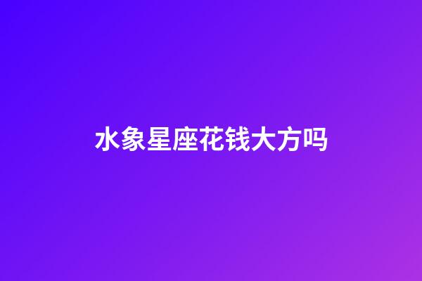 水象星座花钱大方吗-第1张-星座运势-玄机派