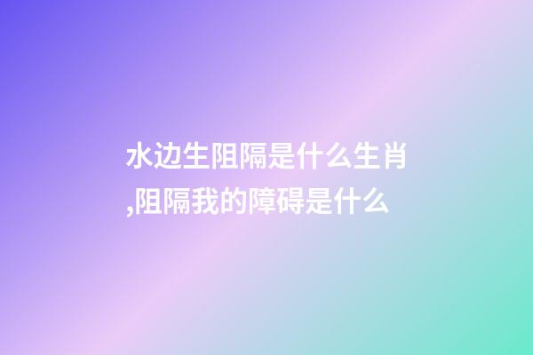水边生阻隔是什么生肖,阻隔我的障碍是什么-第1张-观点-玄机派