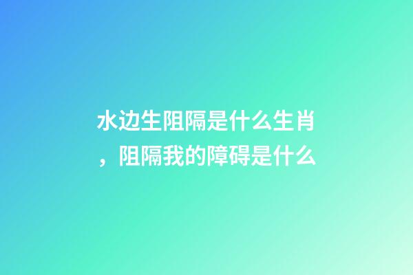 水边生阻隔是什么生肖，阻隔我的障碍是什么-第1张-观点-玄机派