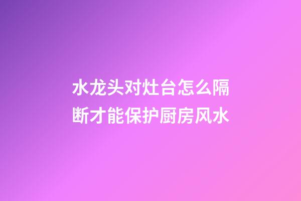 水龙头对灶台怎么隔断才能保护厨房风水
