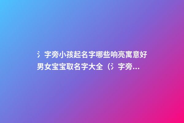 氵字旁小孩起名字哪些响亮寓意好男女宝宝取名字大全（氵字旁取名的寓意）