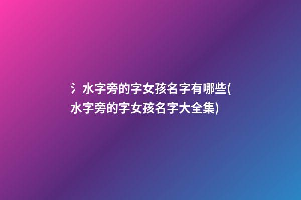 氵水字旁的字女孩名字有哪些(水字旁的字女孩名字大全集)