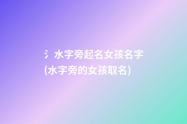 氵水字旁起名女孩名字(水字旁的女孩取名)