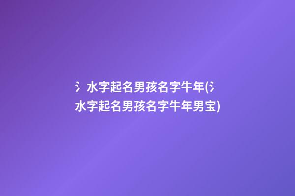氵水字起名男孩名字牛年(氵水字起名男孩名字牛年男宝)