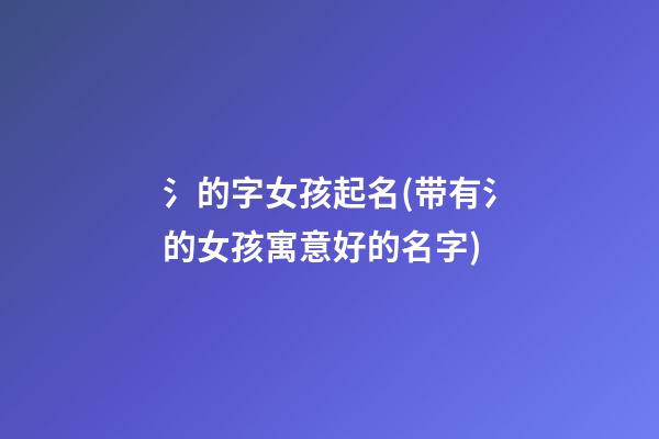 氵的字女孩起名(带有氵的女孩寓意好的名字)