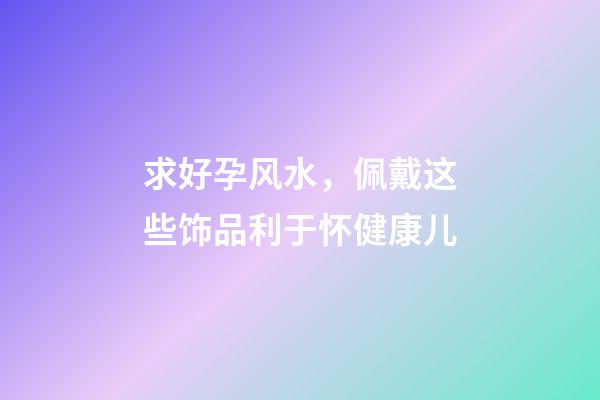 求好孕风水，佩戴这些饰品利于怀健康儿