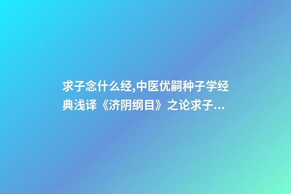 求子念什么经,中医优嗣种子学经典浅译《济阴纲目》之论求子先调经(上)-第1张-观点-玄机派