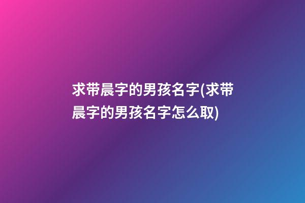 求带晨字的男孩名字(求带晨字的男孩名字怎么取)