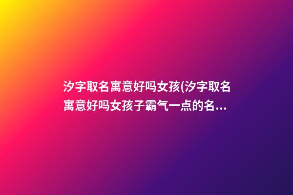 汐字取名寓意好吗女孩(汐字取名寓意好吗女孩子霸气一点的名字)