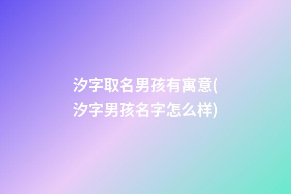 汐字取名男孩有寓意(汐字男孩名字怎么样)