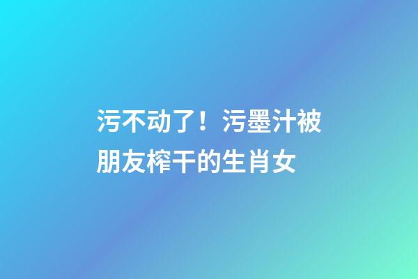 污不动了！污墨汁被朋友榨干的生肖女