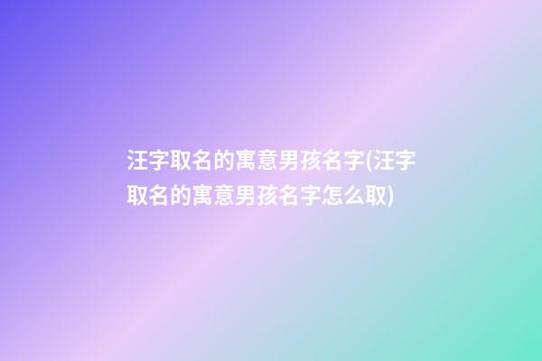 汪字取名的寓意男孩名字(汪字取名的寓意男孩名字怎么取)