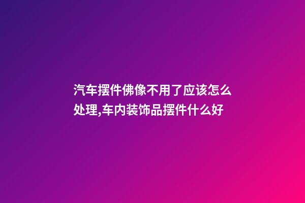 汽车摆件佛像不用了应该怎么处理,车内装饰品摆件什么好-第1张-观点-玄机派