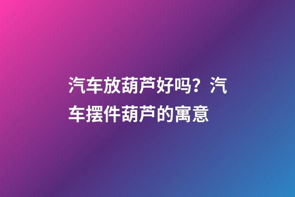 汽车放葫芦好吗？汽车摆件葫芦的寓意