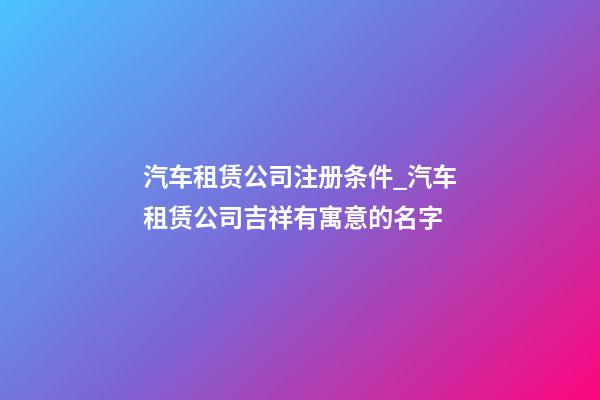 汽车租赁公司注册条件_汽车租赁公司吉祥有寓意的名字-第1张-公司起名-玄机派