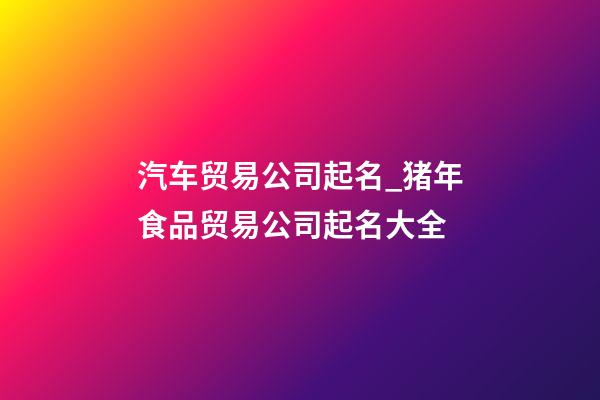 汽车贸易公司起名_猪年食品贸易公司起名大全-第1张-公司起名-玄机派