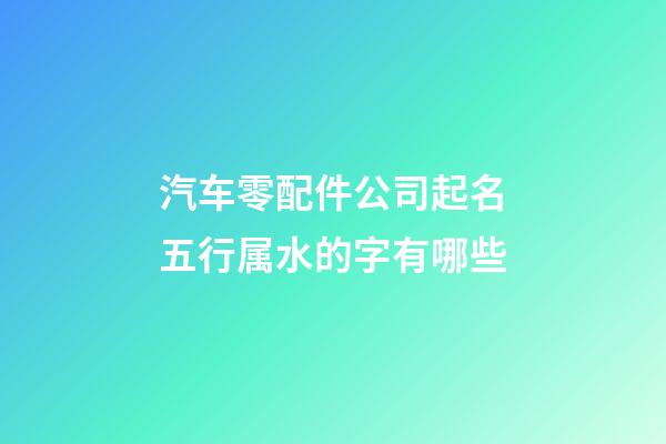 汽车零配件公司起名五行属水的字有哪些-第1张-公司起名-玄机派