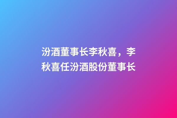 汾酒董事长李秋喜，李秋喜任汾酒股份董事长-第1张-观点-玄机派