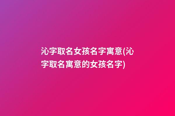 沁字取名女孩名字寓意(沁字取名寓意的女孩名字)