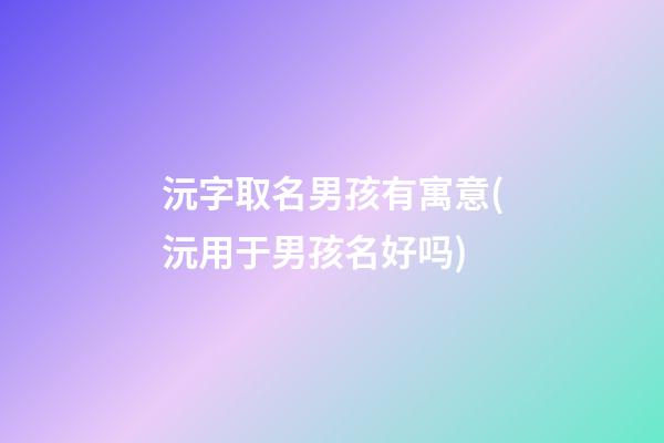 沅字取名男孩有寓意(沅用于男孩名好吗)