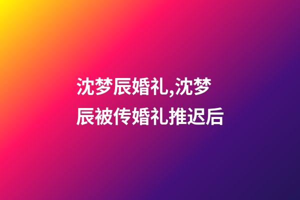 沈梦辰婚礼,沈梦辰被传婚礼推迟后-第1张-观点-玄机派