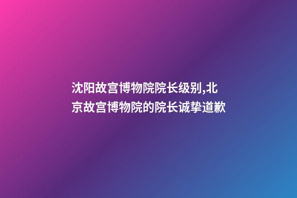 沈阳故宫博物院院长级别,北京故宫博物院的院长诚挚道歉-第1张-观点-玄机派