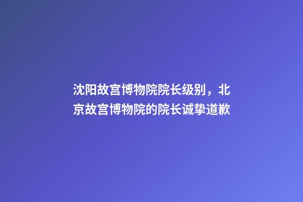 沈阳故宫博物院院长级别，北京故宫博物院的院长诚挚道歉-第1张-观点-玄机派