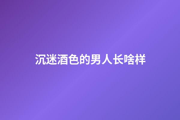 沉迷酒色的男人长啥样