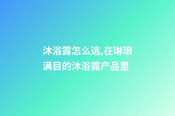 沐浴露怎么选,在琳琅满目的沐浴露产品里-第1张-观点-玄机派