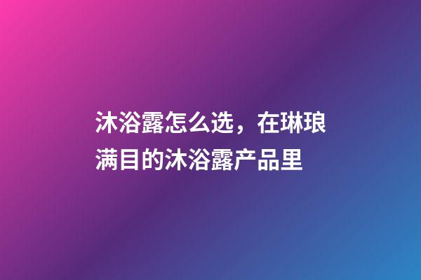 沐浴露怎么选，在琳琅满目的沐浴露产品里-第1张-观点-玄机派