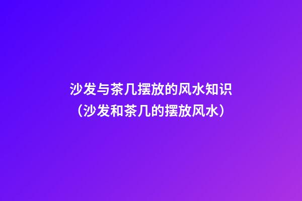 沙发与茶几摆放的风水知识（沙发和茶几的摆放风水）