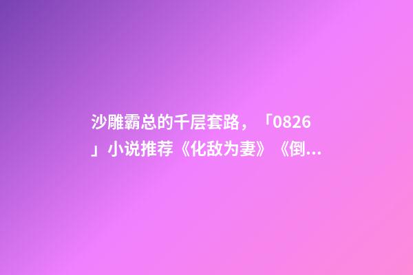沙雕霸总的千层套路，「0826」小说推荐《化敌为妻》《倒贴你「娱乐圈」》-第1张-观点-玄机派