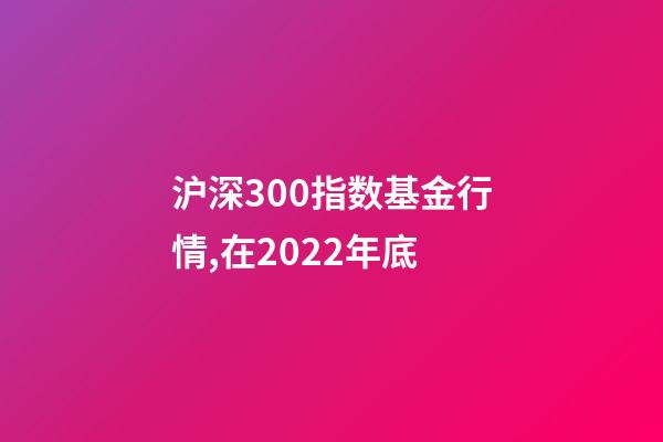 沪深300指数基金行情,在2022年底-第1张-观点-玄机派