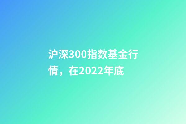 沪深300指数基金行情，在2022年底-第1张-观点-玄机派