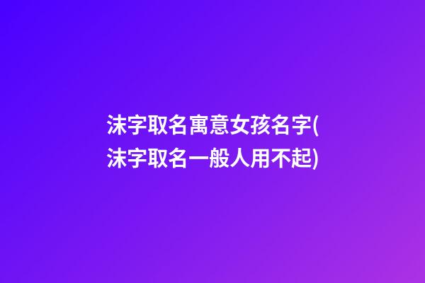 沫字取名寓意女孩名字(沫字取名一般人用不起)
