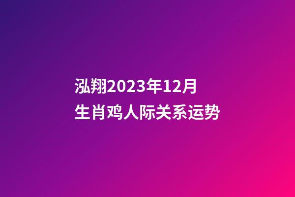 泓翔2023年12月生肖鸡人际关系运势