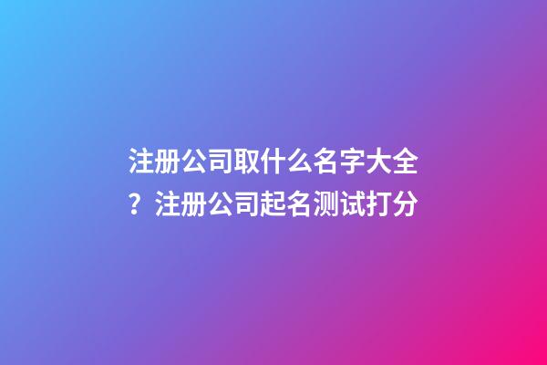 注册公司取什么名字大全？注册公司起名测试打分-第1张-公司起名-玄机派